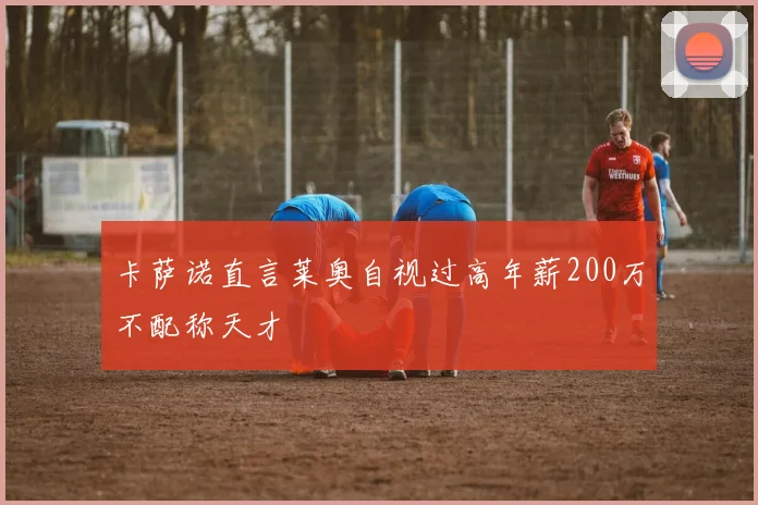 卡萨诺直言莱奥自视过高年薪200万不配称天才