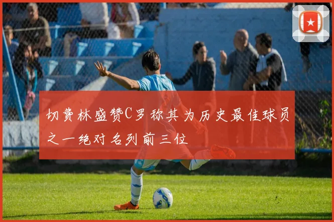 切费林盛赞C罗称其为历史最佳球员之一绝对名列前三位