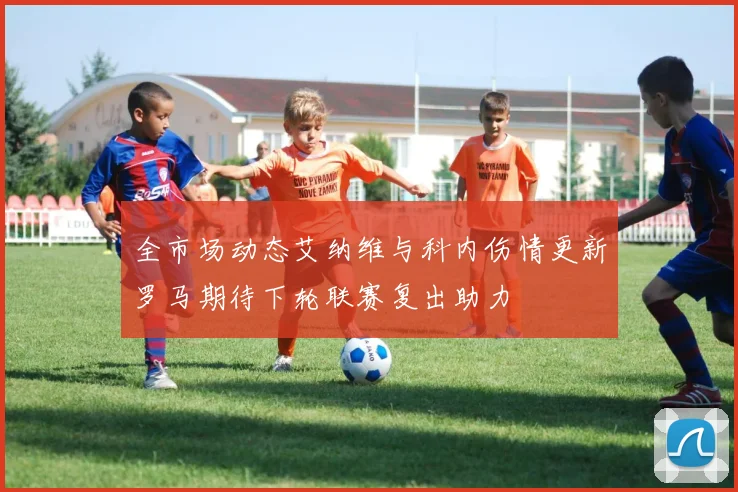 全市场动态艾纳维与科内伤情更新罗马期待下轮联赛复出助力