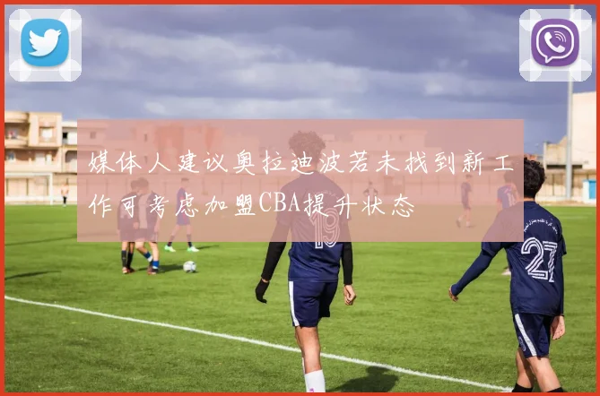 媒体人建议奥拉迪波若未找到新工作可考虑加盟CBA提升状态