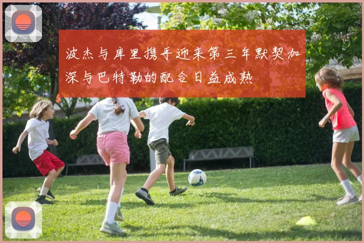 波杰与库里携手迎来第三年默契加深与巴特勒的配合日益成熟