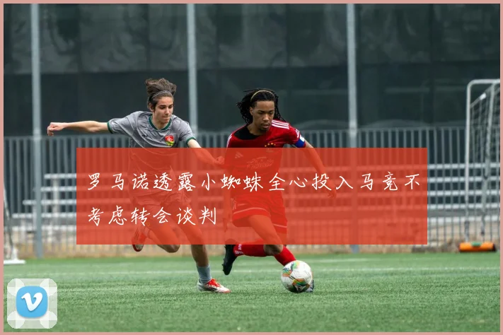罗马诺透露小蜘蛛全心投入马竞不考虑转会谈判