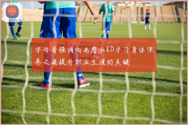 字母哥强调向老詹和KD学习身体保养之道提升职业生涯的关键