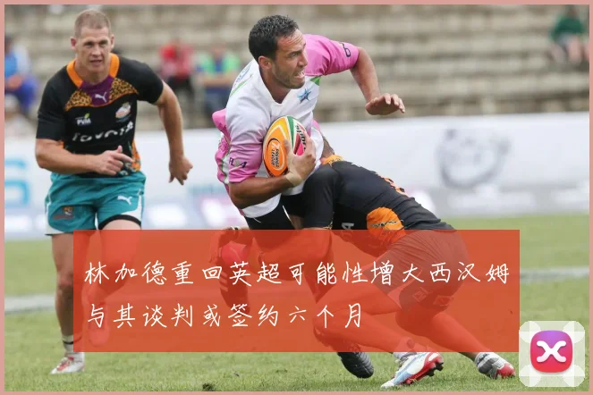 林加德重回英超可能性增大西汉姆与其谈判或签约六个月