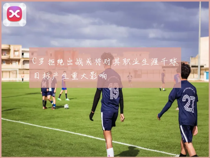 C罗拒绝出战或将对其职业生涯千球目标产生重大影响