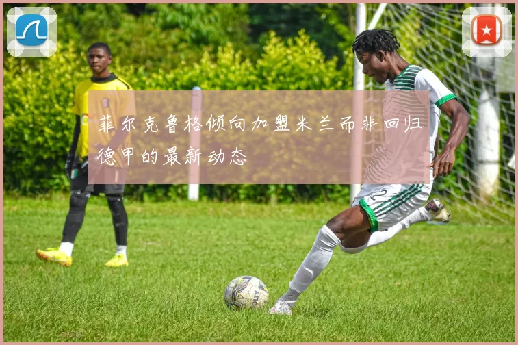 菲尔克鲁格倾向加盟米兰而非回归德甲的最新动态