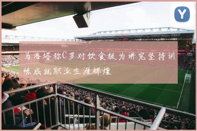 马洛塔称C罗对饮食极为讲究坚持训练成就职业生涯辉煌