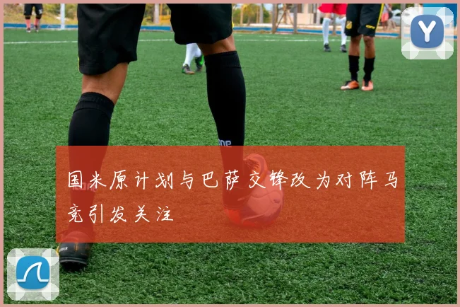 国米原计划与巴萨交锋改为对阵马竞引发关注