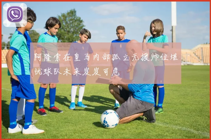 阿隆索在皇马内部孤立无援帅位堪忧球队未来岌岌可危