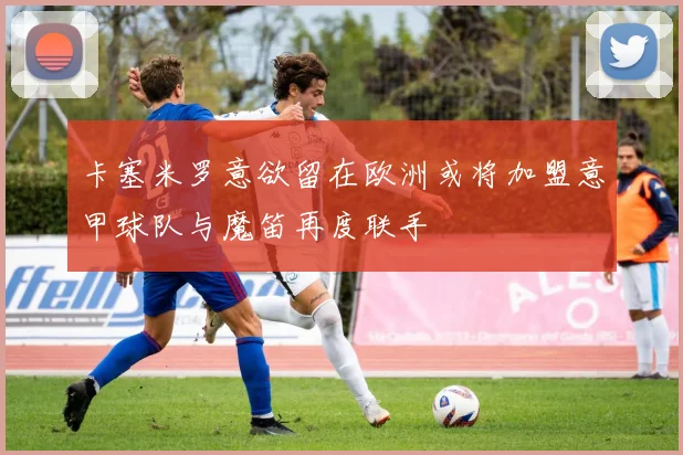 卡塞米罗意欲留在欧洲或将加盟意甲球队与魔笛再度联手