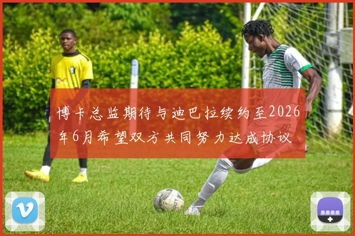 博卡总监期待与迪巴拉续约至2026年6月希望双方共同努力达成协议