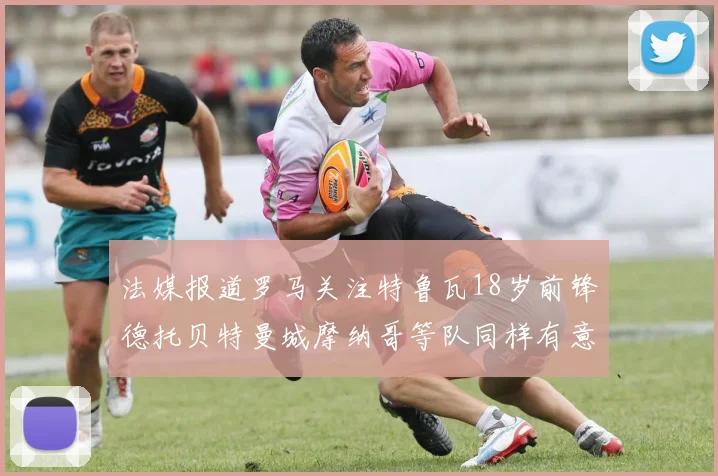 法媒报道罗马关注特鲁瓦18岁前锋德托贝特曼城摩纳哥等队同样有意