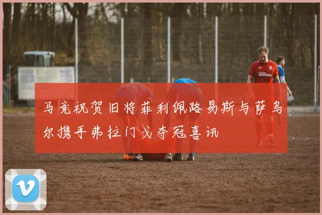 马竞祝贺旧将菲利佩路易斯与萨乌尔携手弗拉门戈夺冠喜讯
