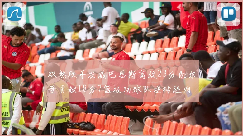 双煞联手发威巴恩斯高效23分凯尔登贡献18分7篮板助球队逆转胜利