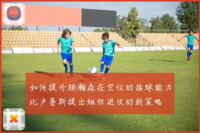 如何提升杨瀚森在空位的接球能力比卢普斯提出组织进攻的新策略