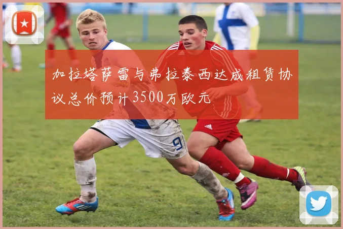 加拉塔萨雷与弗拉泰西达成租赁协议总价预计3500万欧元