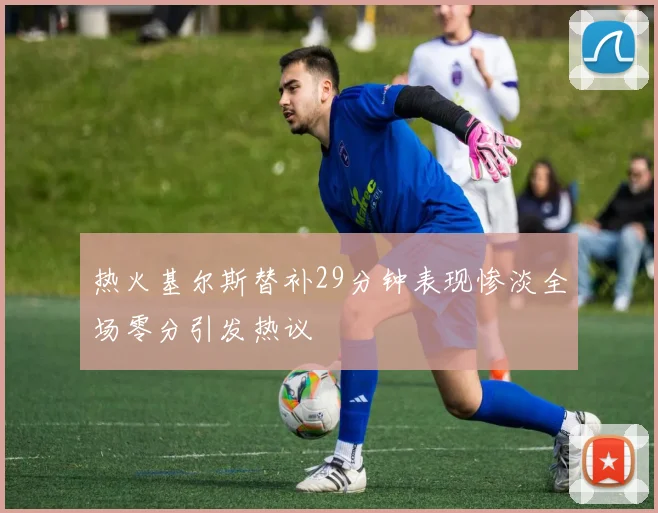 热火基尔斯替补29分钟表现惨淡全场零分引发热议