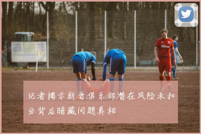 记者揭示新晋俱乐部潜在风险未扣分背后暗藏问题真相