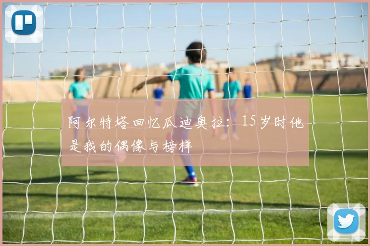 阿尔特塔回忆瓜迪奥拉：15岁时他是我的偶像与榜样