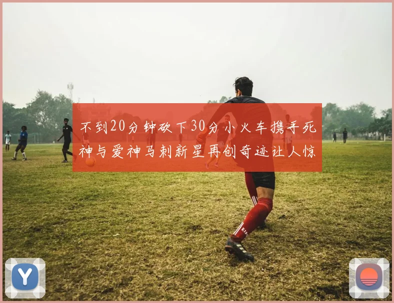 不到20分钟砍下30分小火车携手死神与爱神马刺新星再创奇迹让人惊讶