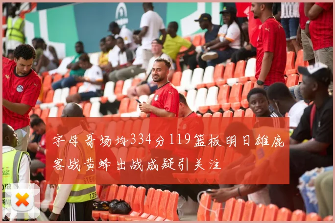 字母哥场均334分119篮板明日雄鹿客战黄蜂出战成疑引关注